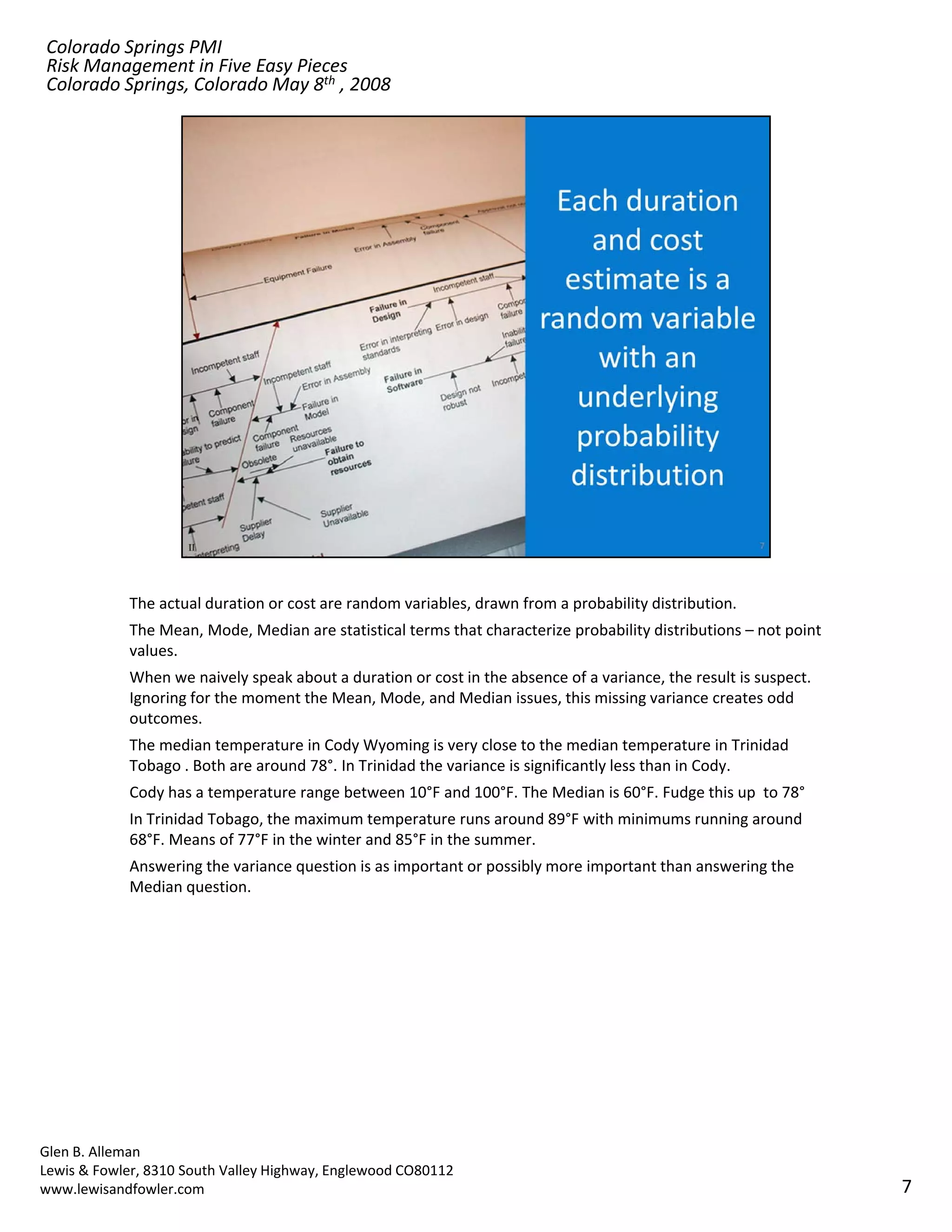 Colorado Springs PMI
Risk Management in Five Easy Pieces
Colorado Springs, Colorado May 8th , 2008




            The actual duration or cost are random variables, drawn from a probability distribution.
            The Mean, Mode, Median are statistical terms that characterize probability distributions – not point 
            values.
            When we naively speak about a duration or cost in the absence of a variance, the result is suspect. 
            Ignoring for the moment the Mean, Mode, and Median issues, this missing variance creates odd 
            outcomes.
            The median temperature in Cody Wyoming is very close to the median temperature in Trinidad 
            Tobago . Both are around 78°. In Trinidad the variance is significantly less than in Cody. 
            Tobago Both are around 78° In Trinidad the variance is significantly less than in Cody
            Cody has a temperature range between 10°F and 100°F. The Median is 60°F. Fudge this up  to 78°
            In Trinidad Tobago, the maximum temperature runs around 89°F with minimums running around 
            68°F. Means of 77°F in the winter and 85°F in the summer.
            Answering the variance question is as important or possibly more important than answering the 
            Median question.




Glen B. Alleman
Lewis & Fowler, 8310 South Valley Highway, Englewood CO80112
www.lewisandfowler.com                                                                                              7
 