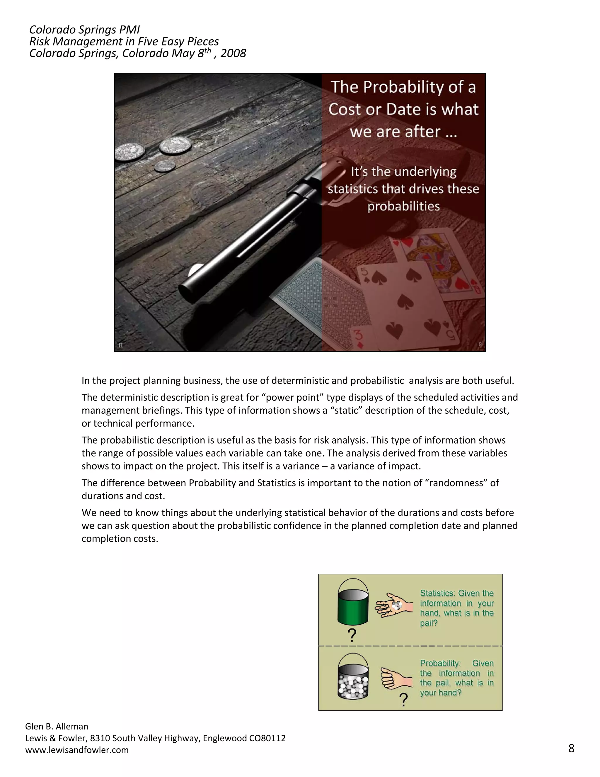 Colorado Springs PMI
Risk Management in Five Easy Pieces
Colorado Springs, Colorado May 8th , 2008




            In the project planning business, the use of deterministic and probabilistic  analysis are both useful. 
            The deterministic description is great for “power point” type displays of the scheduled activities and 
            management briefings. This type of information shows a “static” description of the schedule, cost, 
            or technical performance.
            The probabilistic description is useful as the basis for risk analysis. This type of information shows 
            the range of possible values each variable can take one. The analysis derived from these variables 
            shows to impact on the project. This itself is a variance – a variance of impact.
            The difference between Probability and Statistics is important to the notion of “randomness” of 
            The difference between Probability and Statistics is important to the notion of “randomness” of
            durations and cost.
            We need to know things about the underlying statistical behavior of the durations and costs before 
            we can ask question about the probabilistic confidence in the planned completion date and planned 
            completion costs.




Glen B. Alleman
Lewis & Fowler, 8310 South Valley Highway, Englewood CO80112
www.lewisandfowler.com                                                                                                 8
 