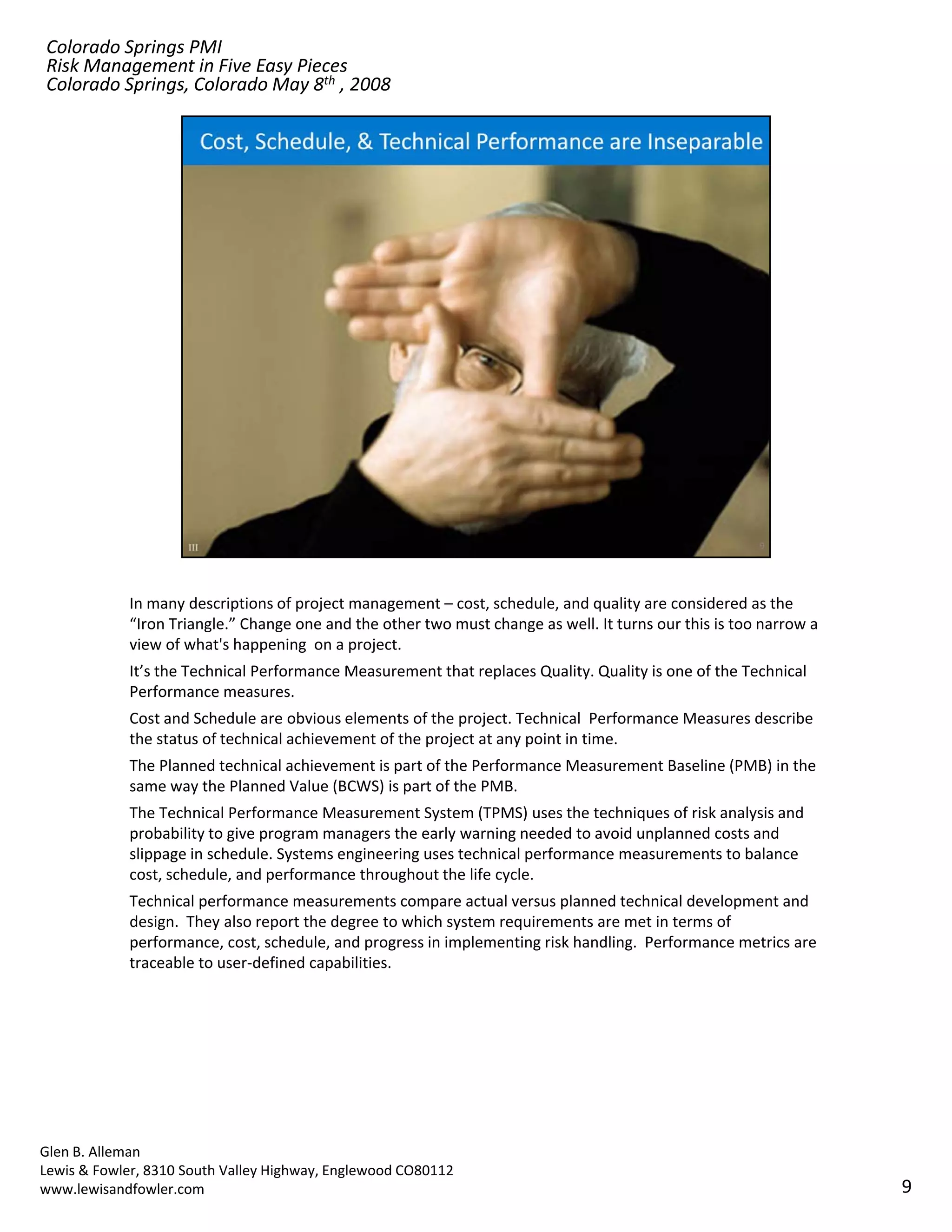 Colorado Springs PMI
Risk Management in Five Easy Pieces
Colorado Springs, Colorado May 8th , 2008




            In many descriptions of project management – cost, schedule, and quality are considered as the 
            “Iron Triangle.” Change one and the other two must change as well. It turns our this is too narrow a 
            view of what's happening  on a project.
            It’s the Technical Performance Measurement that replaces Quality. Quality is one of the Technical 
            Performance measures.
            Cost and Schedule are obvious elements of the project. Technical  Performance Measures describe 
            the status of technical achievement of the project at any point in time. 
            The Planned technical achievement is part of the Performance Measurement Baseline (PMB) in the 
            The Planned technical achievement is part of the Performance Measurement Baseline (PMB) in the
            same way the Planned Value (BCWS) is part of the PMB.
            The Technical Performance Measurement System (TPMS) uses the techniques of risk analysis and 
            probability to give program managers the early warning needed to avoid unplanned costs and 
            slippage in schedule. Systems engineering uses technical performance measurements to balance 
            cost, schedule, and performance throughout the life cycle.  
            Technical performance measurements compare actual versus planned technical development and 
            design.  They also report the degree to which system requirements are met in terms of 
            performance, cost, schedule, and progress in implementing risk handling.  Performance metrics are 
            traceable to user‐defined capabilities.




Glen B. Alleman
Lewis & Fowler, 8310 South Valley Highway, Englewood CO80112
www.lewisandfowler.com                                                                                              9
 