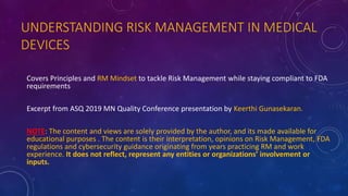 UNDERSTANDING RISK MANAGEMENT IN MEDICAL
DEVICES
Covers Principles and RM Mindset to tackle Risk Management while staying compliant to FDA
requirements
Excerpt from ASQ 2019 MN Quality Conference presentation by Keerthi Gunasekaran.
NOTE: The content and views are solely provided by the author, and its made available for
educational purposes . The content is their interpretation, opinions on Risk Management, FDA
regulations and cybersecurity guidance originating from years practicing RM and work
experience. It does not reflect, represent any entities or organizations’ involvement or
inputs.
 