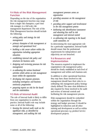 9.4 Role of the Risk Management                      management processes across an
Function                                             organisation
Depending on the size of the organisation        •   providing assurance on the management
the risk management function may range               of risk
from a single risk champion, a part time         •   providing active support and involvement
risk manager, to a full scale risk                   in the risk management process
management department.The role of the            •   facilitating risk identification/assessment
Risk Management function should include
                                                     and educating line staff in risk
the following:
                                                     management and internal control
• setting policy and strategy for risk           •   co-ordinating risk reporting to the board,
  management                                         audit committee, etc
• primary champion of risk management at         In determining the most appropriate role
  strategic and operational level                for a particular organisation, Internal Audit
• building a risk aware culture within the       should ensure that the professional
  organisation including appropriate             requirements for independence and
  education                                      objectivity are not breached.
• establishing internal risk policy and          9.6 Resources and
  structures for business units                  Implementation
• designing and reviewing processes for risk     The resources required to implement the
  management                                     organisation’s risk management policy
• co-ordinating the various functional           should be clearly established at each level of
  activities which advise on risk management     management and within each business unit.
  issues within the organisation                 In addition to other operational functions
• developing risk response processes,            they may have, those involved in risk
  including contingency and business             management should have their roles in co-
  continuity programmes                          ordinating risk management policy/strategy
                                                 clearly defined.The same clear definition is
• preparing reports on risk for the board
                                                 also required for those involved in the audit
  and the stakeholders
                                                 and review of internal controls and
9.5 Role of Internal Audit                       facilitating the risk management process.
The role of Internal Audit is likely to differ   Risk management should be embedded
from one organisation to another. In             within the organisation through the
practice, Internal Audit’s role may include      strategy and budget processes. It should be
some or all of the following:                    highlighted in induction and all other
• focusing the internal audit work on the        training and development as well as within
  significant risks, as identified by            operational processes e.g. product/service
  management, and auditing the risk              development projects.




© AIRMIC, ALARM, IRM: 2002                                                                    13
 