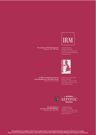 The Institute of Risk Management       6 Lloyd’s Avenue,
                                                        Telephone 020 7709 9808      London EC3N 3AX
                                                                                     Facsimile 020 7709 0716
                                                                                     Email enquiries@theIRM.org
                                                                                     www.theirm.org




                                                ALARM The National Forum for         Queens Drive, Exmouth
                                          Risk Management in the Public Sector       Devon, EX8 2AY
                                                      Telephone 01395 223399         Facsimile 01395 223304
                                                                                     Email admin@alarm.uk.com
                                                                                     www.alarm-uk.com




                                                              The Association of     6 Lloyd’s Avenue,
                                                   Insurance and Risk Managers       London EC3N 3AX
                                                        Telephone 020 7480 7610      Facsimile 020 7702 3752
                                                                                     Email enquiries@airmic.co.uk
                                                                                     www.airmic.com




      This publication is available from the above organisations for download from their respective websites free of charge.
Please contact the individual associations if you wish to purchase more copies of this Risk Management Standard in printed form
 