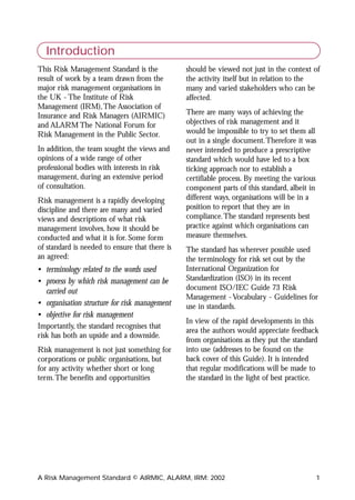 Introduction
This Risk Management Standard is the            should be viewed not just in the context of
result of work by a team drawn from the         the activity itself but in relation to the
major risk management organisations in          many and varied stakeholders who can be
the UK - The Institute of Risk                  affected.
Management (IRM),The Association of
Insurance and Risk Managers (AIRMIC)            There are many ways of achieving the
and ALARM The National Forum for                objectives of risk management and it
Risk Management in the Public Sector.           would be impossible to try to set them all
                                                out in a single document.Therefore it was
In addition, the team sought the views and      never intended to produce a prescriptive
opinions of a wide range of other               standard which would have led to a box
professional bodies with interests in risk      ticking approach nor to establish a
management, during an extensive period          certifiable process. By meeting the various
of consultation.                                component parts of this standard, albeit in
Risk management is a rapidly developing         different ways, organisations will be in a
discipline and there are many and varied        position to report that they are in
views and descriptions of what risk             compliance.The standard represents best
management involves, how it should be           practice against which organisations can
conducted and what it is for. Some form         measure themselves.
of standard is needed to ensure that there is   The standard has wherever possible used
an agreed:                                      the terminology for risk set out by the
• terminology related to the words used         International Organization for
• process by which risk management can be       Standardization (ISO) in its recent
  carried out                                   document ISO/IEC Guide 73 Risk
                                                Management - Vocabulary - Guidelines for
• organisation structure for risk management    use in standards.
• objective for risk management
                                                In view of the rapid developments in this
Importantly, the standard recognises that
                                                area the authors would appreciate feedback
risk has both an upside and a downside.
                                                from organisations as they put the standard
Risk management is not just something for       into use (addresses to be found on the
corporations or public organisations, but       back cover of this Guide). It is intended
for any activity whether short or long          that regular modifications will be made to
term.The benefits and opportunities             the standard in the light of best practice.




A Risk Management Standard © AIRMIC, ALARM, IRM: 2002                                         1
 