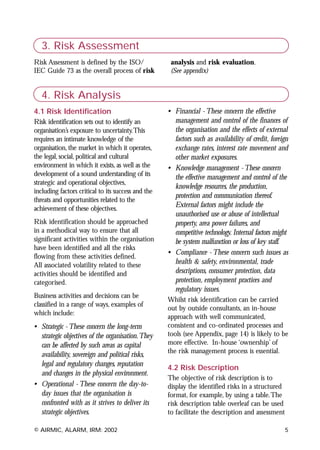 3. Risk Assessment
Risk Assessment is defined by the ISO/               analysis and risk evaluation.
IEC Guide 73 as the overall process of risk          (See appendix)


   4. Risk Analysis
4.1 Risk Identification                             • Financial - These concern the effective
Risk identification sets out to identify an           management and control of the finances of
organisation’s exposure to uncertainty.This           the organisation and the effects of external
requires an intimate knowledge of the                 factors such as availability of credit, foreign
organisation, the market in which it operates,        exchange rates, interest rate movement and
the legal, social, political and cultural             other market exposures.
environment in which it exists, as well as the      • Knowledge management - These concern
development of a sound understanding of its           the effective management and control of the
strategic and operational objectives,
                                                      knowledge resources, the production,
including factors critical to its success and the
                                                      protection and communication thereof.
threats and opportunities related to the
achievement of these objectives.
                                                      External factors might include the
                                                      unauthorised use or abuse of intellectual
Risk identification should be approached              property, area power failures, and
in a methodical way to ensure that all                competitive technology. Internal factors might
significant activities within the organisation        be system malfunction or loss of key staff.
have been identified and all the risks
                                                    • Compliance - These concern such issues as
flowing from these activities defined.
All associated volatility related to these            health & safety, environmental, trade
activities should be identified and                   descriptions, consumer protection, data
categorised.                                          protection, employment practices and
                                                      regulatory issues.
Business activities and decisions can be
                                                    Whilst risk identification can be carried
classified in a range of ways, examples of
                                                    out by outside consultants, an in-house
which include:
                                                    approach with well communicated,
• Strategic - These concern the long-term           consistent and co-ordinated processes and
  strategic objectives of the organisation.They     tools (see Appendix, page 14) is likely to be
  can be affected by such areas as capital          more effective. In-house ‘ownership’ of
                                                    the risk management process is essential.
  availability, sovereign and political risks,
  legal and regulatory changes, reputation
                                                    4.2 Risk Description
  and changes in the physical environment.
                                                    The objective of risk description is to
• Operational - These concern the day-to-           display the identified risks in a structured
  day issues that the organisation is               format, for example, by using a table.The
  confronted with as it strives to deliver its      risk description table overleaf can be used
  strategic objectives.                             to facilitate the description and assessment

© AIRMIC, ALARM, IRM: 2002                                                                         5
 