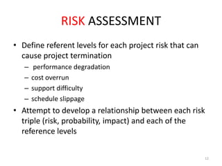 RISK ASSESSMENT
• Define referent levels for each project risk that can
cause project termination
–
–
–
–

performance degradation
cost overrun
support difficulty
schedule slippage

• Attempt to develop a relationship between each risk
triple (risk, probability, impact) and each of the
reference levels
12

 