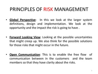 PRINCIPLES OF RISK MANAGEMENT
• Global Perspective: In this we look at the larger system
definitions, design and implementation. We look at the
opportunity and the impact the risk is going to have .
• Forward Looking View: Looking at the possible uncertainties
that might creep up. We also think for the possible solutions
for those risks that might occur in the future.
• Open Communication: This is to enable the free flow of
communication between in the customers and the team
members so that they have clarity about the risks.
5

 