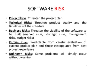 SOFTWARE RISK
• Project Risks: Threaten the project plan
• Technical Risks: Threaten product quality and the
timeliness of the schedule
• Business Risks: Threaten the viability of the software to
be built (market risks, strategic risks, management
risks, budget risks)
• Known Risks: Predictable from careful evaluation of
current project plan and those extrapolated from past
project experience
• Unknown Risks: Some problems will simply occur
without warning
7

 