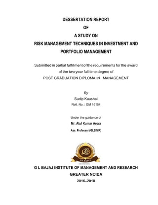DESSERTATION REPORT
OF
A STUDY ON
RISK MANAGEMENT TECHNIQUES IN INVESTMENT AND
PORTFOLIO MANAGEMENT
Submitted in partial fulfillment of the requirements for the award
of the two year full time degree of
POST GRADUATION DIPLOMA IN MANAGEMENT
By
Sudip Kaushal
Roll. No. : GM 16154
Under the guidance of
Mr. Atul Kumar Arora
Ass. Professor (GLBIMR)
G L BAJAJ INSTITUTE OF MANAGEMENT AND RESEARCH
GREATER NOIDA
2016–2018
 