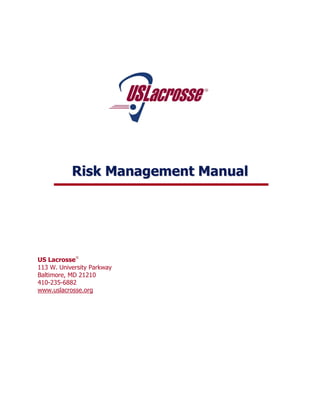 Risk Management Manual




US Lacrosse
113 W. University Parkway
Baltimore, MD 21210
410-235-6882
www.uslacrosse.org
 