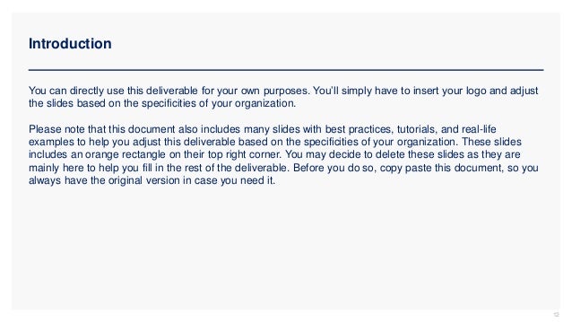 Introduction
12
You can directly use this deliverable for your own purposes. You’ll simply have to insert your logo and adjust
the slides based on the specificities of your organization.
Please note that this document also includes many slides with best practices, tutorials, and real-life
examples to help you adjust this deliverable based on the specificities of your organization. These slides
includes an orange rectangle on their top right corner. You may decide to delete these slides as they are
mainly here to help you fill in the rest of the deliverable. Before you do so, copy paste this document, so you
always have the original version in case you need it.
 