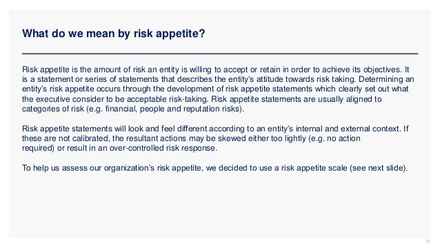 What do we mean by risk appetite?
13
Risk appetite is the amount of risk an entity is willing to accept or retain in order to achieve its objectives. It
is a statement or series of statements that describes the entity’s attitude towards risk taking. Determining an
entity’s risk appetite occurs through the development of risk appetite statements which clearly set out what
the executive consider to be acceptable risk-taking. Risk appetite statements are usually aligned to
categories of risk (e.g. financial, people and reputation risks).
Risk appetite statements will look and feel different according to an entity’s internal and external context. If
these are not calibrated, the resultant actions may be skewed either too lightly (e.g. no action
required) or result in an over-controlled risk response.
To help us assess our organization’s risk appetite, we decided to use a risk appetite scale (see next slide).
 