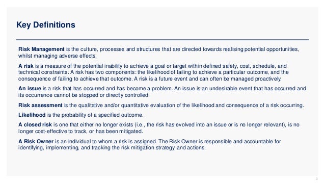 Key Definitions
3
Risk Management is the culture, processes and structures that are directed towards realising potential opportunities,
whilst managing adverse effects.
A risk is a measure of the potential inability to achieve a goal or target within defined safety, cost, schedule, and
technical constraints. A risk has two components: the likelihood of failing to achieve a particular outcome, and the
consequence of failing to achieve that outcome. A risk is a future event and can often be managed proactively.
An issue is a risk that has occurred and has become a problem. An issue is an undesirable event that has occurred and
its occurrence cannot be stopped or directly controlled.
Risk assessment is the qualitative and/or quantitative evaluation of the likelihood and consequence of a risk occurring.
Likelihood is the probability of a specified outcome.
A closed risk is one that either no longer exists (i.e., the risk has evolved into an issue or is no longer relevant), is no
longer cost-effective to track, or has been mitigated.
A Risk Owner is an individual to whom a risk is assigned. The Risk Owner is responsible and accountable for
identifying, implementing, and tracking the risk mitigation strategy and actions.
 