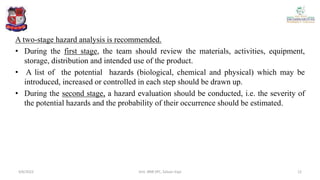 A two-stage hazard analysis is recommended.
• During the first stage, the team should review the materials, activities, equipment,
storage, distribution and intended use of the product.
• A list of the potential hazards (biological, chemical and physical) which may be
introduced, increased or controlled in each step should be drawn up.
• During the second stage, a hazard evaluation should be conducted, i.e. the severity of
the potential hazards and the probability of their occurrence should be estimated.
4/6/2022 12
Smt. BNB SPC, Salvav-Vapi
 