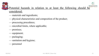 Potential hazards in relation to at least the following should be
considered:
— materials and ingredients;
— physical characteristics and composition of the product;
— processing procedures;
— microbial limits, where applicable;
— premises;
— equipment;
— packaging;
— sanitation and hygiene;
— personnel
4/6/2022 13
Smt. BNB SPC, Salvav-Vapi
 