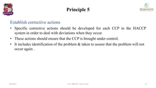 Principle 5
Establish corrective actions
• Specific corrective actions should be developed for each CCP in the HACCP
system in order to deal with deviations when they occur.
• These actions should ensure that the CCP is brought under control.
• It includes identification of the problem & taken to assure that the problem will not
occur again .
4/6/2022 17
Smt. BNB SPC, Salvav-Vapi
 