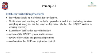 Principle 6
Establish verification procedures
• Procedures should be established for verification.
• Verification and auditing of methods, procedures and tests, including random
sampling & analysis, can be used to determine whether the HACCP system is
working correctly.
• Examples of verification activities include:
— review of the HACCP system and its records
— review of deviations and product dispositions
— confirmation that CCPs are kept under control
4/6/2022 19
Smt. BNB SPC, Salvav-Vapi
 