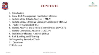 CONTENTS
1. Introduction
2. Basic Risk Management Facilitation Methods
3. Failure Mode Effects Analysis (FMEA)
4. Failure Mode, Effects & Criticality Analysis (FMECA)
5. Fault Tree Analysis (FTA)
6. Hazard Analysis and Critical Control Points (HACCP)
7. Hazard Operability Analysis (HAZOP)
8. Preliminary Hazards Analysis (PHA)
9. Risk Ranking and Filtering
10.Supporting Statistical Tools
11. Questions
12.Reference
4/6/2022 2
Smt. BNB SPC, Salvav-Vapi
 