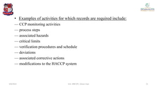 • Examples of activities for which records are required include:
— CCP monitoring activities
— process steps
— associated hazards
— critical limits
— verification procedures and schedule
— deviations
— associated corrective actions
— modifications to the HACCP system
4/6/2022 21
Smt. BNB SPC, Salvav-Vapi
 
