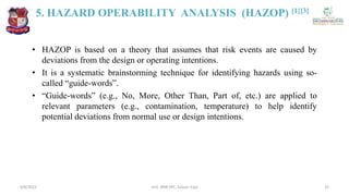 5. HAZARD OPERABILITY ANALYSIS (HAZOP) [1][3]
• HAZOP is based on a theory that assumes that risk events are caused by
deviations from the design or operating intentions.
• It is a systematic brainstorming technique for identifying hazards using so-
called “guide-words”.
• “Guide-words” (e.g., No, More, Other Than, Part of, etc.) are applied to
relevant parameters (e.g., contamination, temperature) to help identify
potential deviations from normal use or design intentions.
4/6/2022 22
Smt. BNB SPC, Salvav-Vapi
 