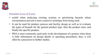 Potential Areas of Use(s)
• useful when analyzing existing systems or prioritizing hazards where
circumstances prevent a more extensive technique from being used.
• It can be used for product, process and facility design as well as to evaluate
the types of hazards for the general product type, then the product class, and
finally the specific product.
• PHA is most commonly used early in the development of a project when there
is little information on design details or operating procedures; thus, it will
often be a precursor to further studies.
4/6/2022 26
Smt. BNB SPC, Salvav-Vapi
 