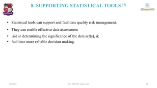 8. SUPPORTING STATISTICAL TOOLS [1]
• Statistical tools can support and facilitate quality risk management.
• They can enable effective data assessment
• aid in determining the significance of the data set(s), &
• facilitate more reliable decision making.
4/6/2022 28
Smt. BNB SPC, Salvav-Vapi
 