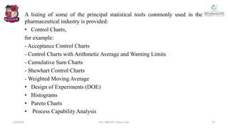 A listing of some of the principal statistical tools commonly used in the
pharmaceutical industry is provided:
• Control Charts,
for example:
- Acceptance Control Charts
- Control Charts with Arithmetic Average and Warning Limits
- Cumulative Sum Charts
- Shewhart Control Charts
- Weighted Moving Average
• Design of Experiments (DOE)
• Histograms
• Pareto Charts
• Process Capability Analysis
4/6/2022 29
Smt. BNB SPC, Salvav-Vapi
 