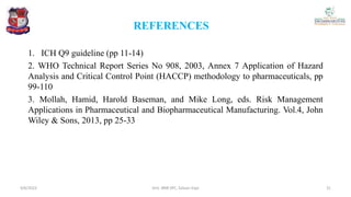 REFERENCES
1. ICH Q9 guideline (pp 11-14)
2. WHO Technical Report Series No 908, 2003, Annex 7 Application of Hazard
Analysis and Critical Control Point (HACCP) methodology to pharmaceuticals, pp
99-110
3. Mollah, Hamid, Harold Baseman, and Mike Long, eds. Risk Management
Applications in Pharmaceutical and Biopharmaceutical Manufacturing. Vol.4, John
Wiley & Sons, 2013, pp 25-33
4/6/2022 31
Smt. BNB SPC, Salvav-Vapi
 