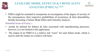 2.FAILURE MODE, EFFECTS & CRITICALITY
ANALYSIS (FMECA) [1][3]
• FMEA might be extended to incorporate an investigation of the degree of severity of
the consequences, their respective probabilities of occurrence, & their detectability,
thereby becoming a Failure Mode Effect and Criticality Analysis .
Potential Areas of Use(s) :-
• mostly be utilized for failures & risks associated with manufacturing processes;
however, it is not limited to this application.
• The output of an FMECA is a relative risk “score” for each failure mode, which is
used to rank the modes on a relative risk basis.
4/6/2022 6
Smt. BNB SPC, Salvav-Vapi
 