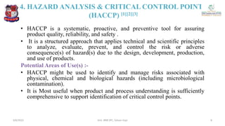 4. HAZARD ANALYSIS & CRITICAL CONTROL POINTS
(HACCP) [1][2][3]
• HACCP is a systematic, proactive, and preventive tool for assuring
product quality, reliability, and safety .
• It is a structured approach that applies technical and scientific principles
to analyze, evaluate, prevent, and control the risk or adverse
consequence(s) of hazard(s) due to the design, development, production,
and use of products.
Potential Areas of Use(s) :-
• HACCP might be used to identify and manage risks associated with
physical, chemical and biological hazards (including microbiological
contamination).
• It is Most useful when product and process understanding is sufficiently
comprehensive to support identification of critical control points.
4/6/2022 8
Smt. BNB SPC, Salvav-Vapi
 