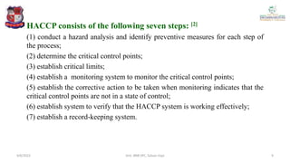 HACCP consists of the following seven steps: [2]
(1) conduct a hazard analysis and identify preventive measures for each step of
the process;
(2) determine the critical control points;
(3) establish critical limits;
(4) establish a monitoring system to monitor the critical control points;
(5) establish the corrective action to be taken when monitoring indicates that the
critical control points are not in a state of control;
(6) establish system to verify that the HACCP system is working effectively;
(7) establish a record-keeping system.
4/6/2022 9
Smt. BNB SPC, Salvav-Vapi
 