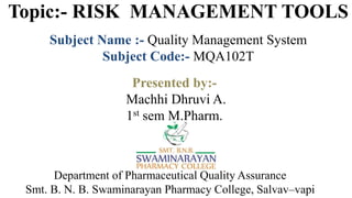 Topic:- RISK MANAGEMENT TOOLS
Subject Name :- Quality Management System
Subject Code:- MQA102T
Department of Pharmaceutical Quality Assurance
Smt. B. N. B. Swaminarayan Pharmacy College, Salvav–vapi
Presented by:-
Machhi Dhruvi A.
1st sem M.Pharm.
 