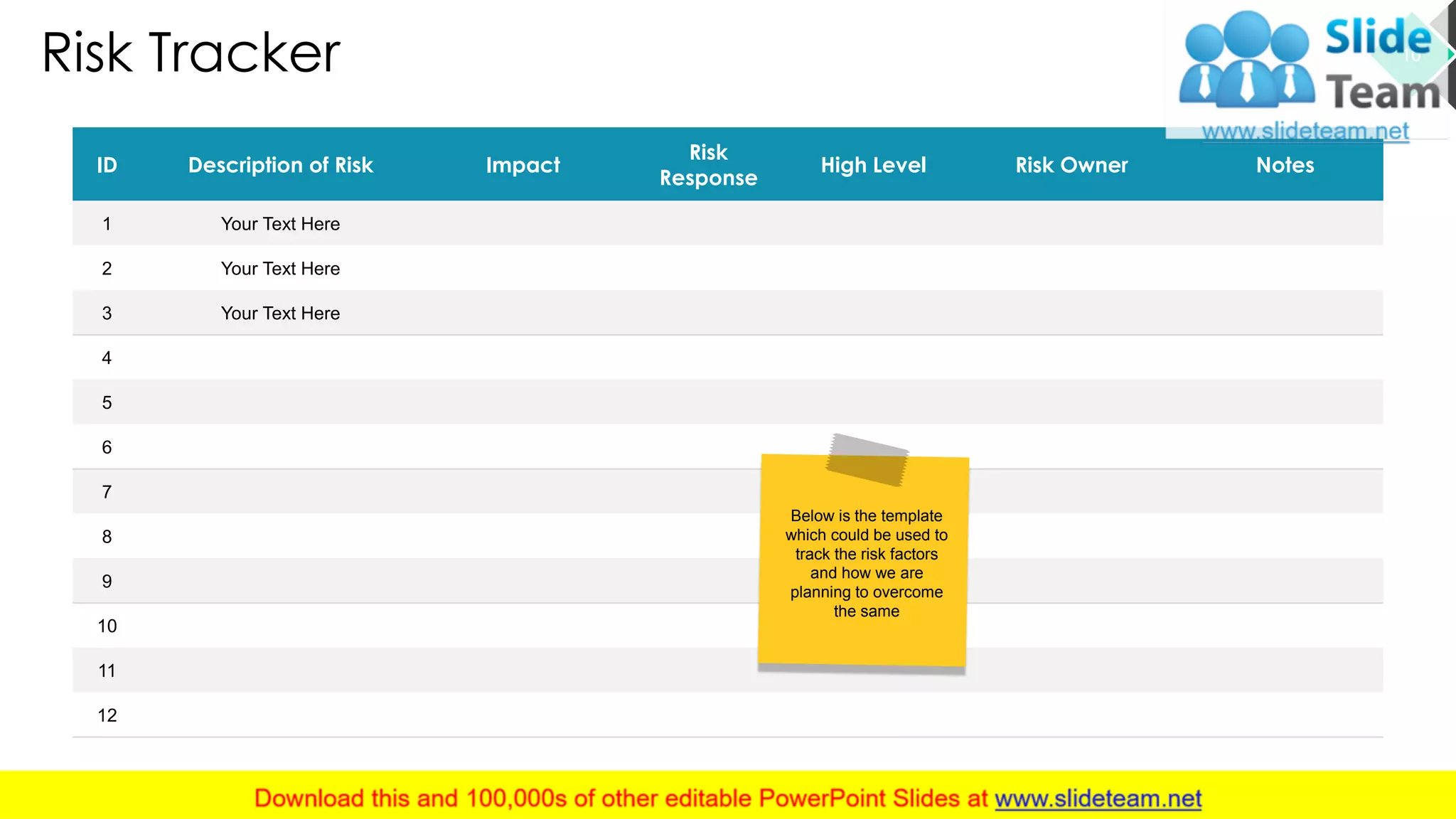 Risk Tracker
ID Description of Risk Impact
Risk
Response
High Level Risk Owner Notes
1 Your Text Here
2 Your Text Here
3 Your Text Here
4
5
6
7
8
9
10
11
12
Below is the template
which could be used to
track the risk factors
and how we are
planning to overcome
the same
10
This slide is 100% editable. Adapt it to your needs and capture your audience's attention.
 