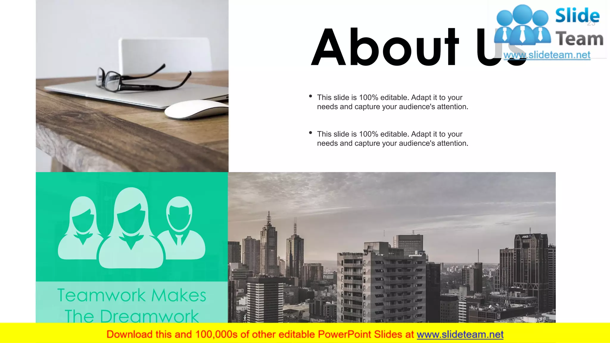 23
Teamwork Makes
The Dreamwork
About Us
• This slide is 100% editable. Adapt it to your
needs and capture your audience's attention.
• This slide is 100% editable. Adapt it to your
needs and capture your audience's attention.
 