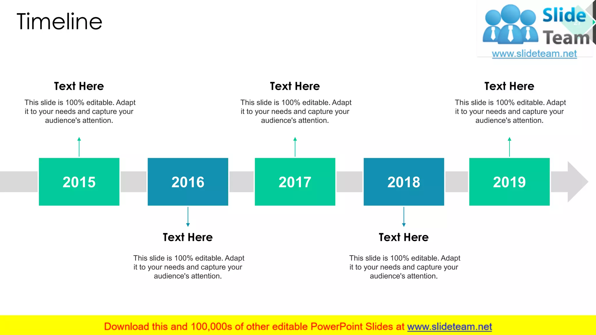 Timeline
Text Here
This slide is 100% editable. Adapt
it to your needs and capture your
audience's attention.
Text Here
This slide is 100% editable. Adapt
it to your needs and capture your
audience's attention.
Text Here
This slide is 100% editable. Adapt
it to your needs and capture your
audience's attention.
Text Here
This slide is 100% editable. Adapt
it to your needs and capture your
audience's attention.
Text Here
This slide is 100% editable. Adapt
it to your needs and capture your
audience's attention.
2015 2016 2017 2018 2019
27
 