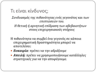 Τι είναι κίνδυνος;Συνδυασμός της πιθανότητας ενός γεγονότος και των επιπτώσεών του.Η θετική ή αρνητική επίδραση των αβεβαιοτήτων στους επιχειρησιακούς στόχουςΗ πιθανότητα να συμβεί ένα γεγονός σε κάποια επιχειρηματική δραστηριότητα μπορεί να αποτελέσει:Ευκαιρία: πρέπει να την αδράξουμεΑπειλή: πρέπει να χρησιμοποιήσουμε κατάλληλες στρατηγικές για να την αποφύγουμε. 