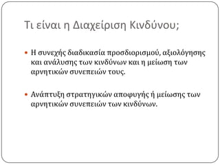 Τι είναι η Διαχείριση Κινδύνου;Η συνεχής διαδικασία προσδιορισμού, αξιολόγησης και ανάλυσης των κινδύνων και η μείωση των αρνητικών συνεπειών τους.Ανάπτυξη στρατηγικών αποφυγής ή μείωσης των αρνητικών συνεπειών των κινδύνων.