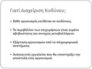 Γιατί Διαχείριση Κινδύνου;Κάθε οργανισμός εκτίθεται σε κινδύνους.Το περιβάλλον των επιχειρήσεων είναι γεμάτο αβεβαιότητες και συνεχώς μεταβαλλόμενο.Εξάρτηση οργανισμών από τα πληροφοριακά συστήματα.Ανάγκη ενός εργαλείου που θα υποστηρίξει την αποστολή ενός οργανισμού.