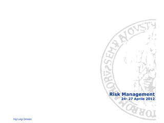 Ing Luigi Grosso
Risk Management
24- 27 Aprile 2012
 