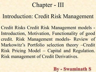 Chapter - III
Introduction: Credit Risk Management
Credit Risks Credit Risk Management models -
Introduction, Motivation, Functionality of good
credit. Risk Management models- Review of
Markowitz’s Portfolio selection theory –Credit
Risk Pricing Model – Capital and Regulation.
Risk management of Credit Derivatives.
 