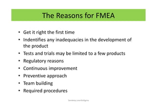 • Get it right the first time
• Indentifies any inadequacies in the development of
the product
• Tests and trials may be limited to a few products
• Regulatory reasons
• Continuous improvement
• Preventive approach
• Team building
• Required procedures
The Reasons for FMEA
Sandeep.LeanSixSigma
 