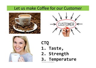 Let us make Coffee for our Customer
CTQ
1. Taste,
2. Strength
3. TemperatureSandeep.LeanSixSigma
 