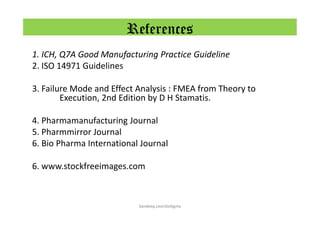 References
1. ICH, Q7A Good Manufacturing Practice Guideline
2. ISO 14971 Guidelines
3. Failure Mode and Effect Analysis : FMEA from Theory to
Execution, 2nd Edition by D H Stamatis.
4. Pharmamanufacturing Journal
5. Pharmmirror Journal
6. Bio Pharma International Journal
6. www.stockfreeimages.com
Sandeep.LeanSixSigma
 