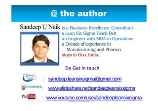 @ the author
is a Business Excellence Consultant
a Lean Six Sigma Black Belt
an Engineer with MBA in Operations
a Decade of experience in
Manufacturing and Pharma
stays in Goa, India.
Email : sandeep.leansixsigma@gmail.com
: www.slideshare.net/sandeepleansixsigma
: www.youtube.com/user/sandeepleansixsigma
Sandeep.LeanSixSigma
Sandeep U Naik
Do Get in touch
 