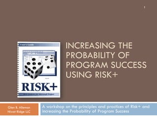1




                              INCREASING THE
                              PROBABILITY OF
                              PROGRAM SUCCESS
                              USING RISK+


Glen B. Alleman   A workshop on the principles and practices of Risk+ and
Niwot Ridge LLC   increasing the Probability of Program Success
 