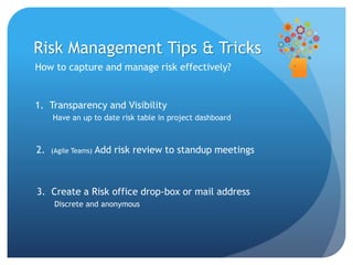 How to capture and manage risk effectively?
Risk Management Tips & Tricks
1. Transparency and Visibility
Have an up to date risk table in project dashboard
2. (Agile Teams) Add risk review to standup meetings
3. Create a Risk office drop-box or mail address
Discrete and anonymous
 