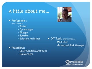 A little about me…
 Professions :
(last 18 years)
- Tester
- QA Manager
- Blogger
- Speaker
- Solution Architect
 PractiTest:
- Chief Solution Architect
- QA Manager
 Off Topic (more or less…)
Mild OCD
 Natural Risk Manager
Simplify Test Management
 