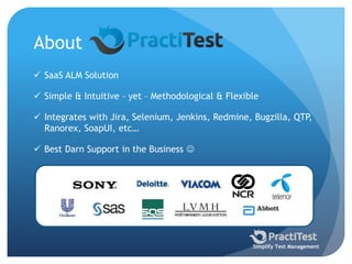 About
 SaaS ALM Solution
 Simple & Intuitive – yet – Methodological & Flexible
 Integrates with Jira, Selenium, Jenkins, Redmine, Bugzilla, QTP,
Ranorex, SoapUI, etc…
 Best Darn Support in the Business 
Simplify Test Management
 