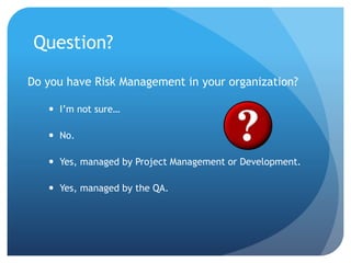Question?
Do you have Risk Management in your organization?
 I’m not sure…
 No.
 Yes, managed by Project Management or Development.
 Yes, managed by the QA.
 