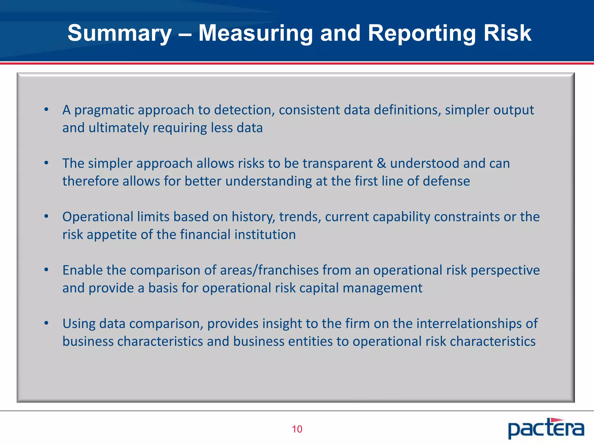 Summary – Measuring and Reporting Risk


• A pragmatic approach to detection, consistent data definitions, simpler output
  and ultimately requiring less data

• The simpler approach allows risks to be transparent & understood and can
  therefore allows for better understanding at the first line of defense

• Operational limits based on history, trends, current capability constraints or the
  risk appetite of the financial institution

• Enable the comparison of areas/franchises from an operational risk perspective
  and provide a basis for operational risk capital management

• Using data comparison, provides insight to the firm on the interrelationships of
  business characteristics and business entities to operational risk characteristics




                                          10
 