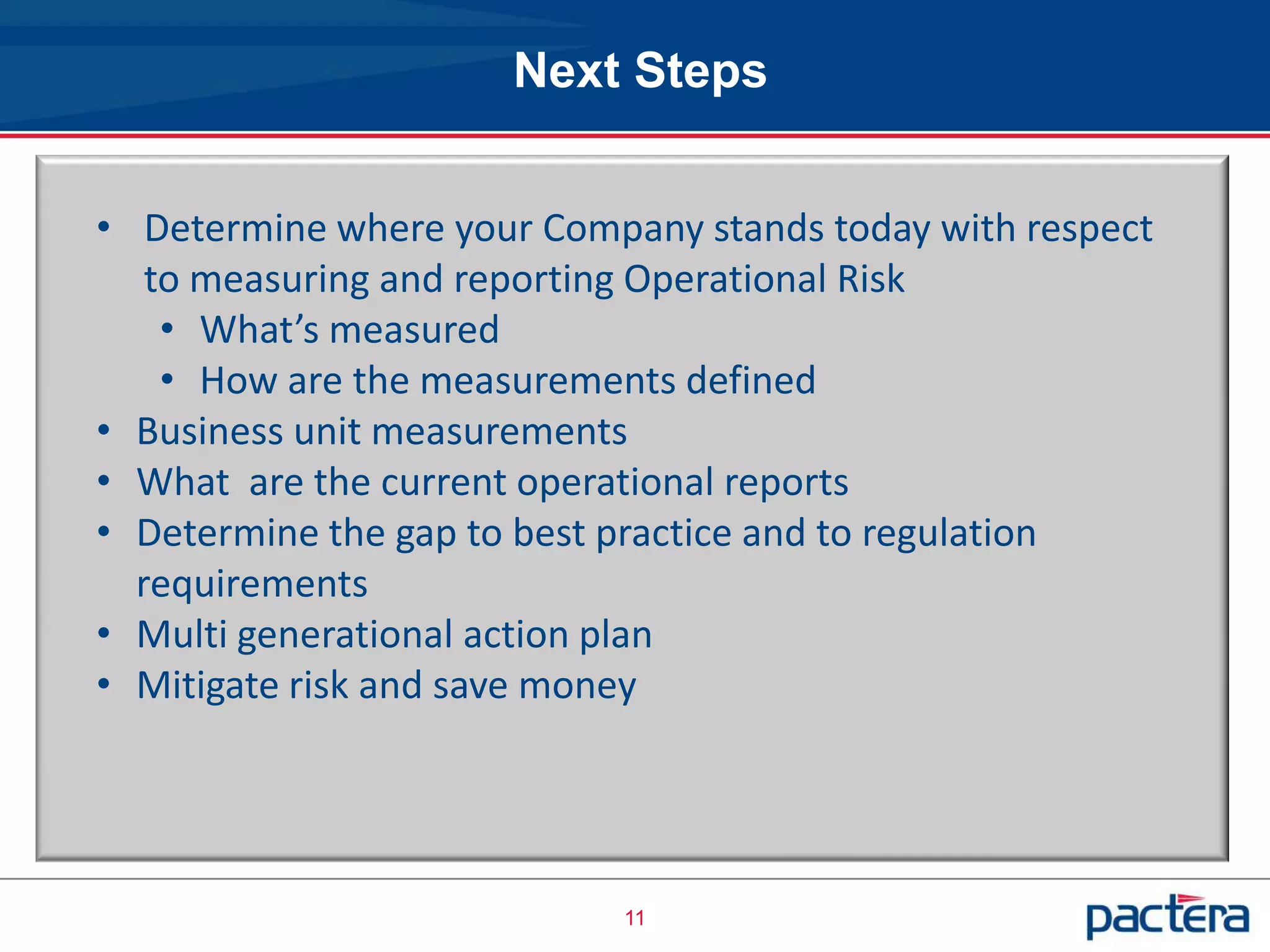Next Steps


• Determine where your Company stands today with respect
   to measuring and reporting Operational Risk
    • What’s measured
    • How are the measurements defined
• Business unit measurements
• What are the current operational reports
• Determine the gap to best practice and to regulation
  requirements
• Multi generational action plan
• Mitigate risk and save money




                           11
 